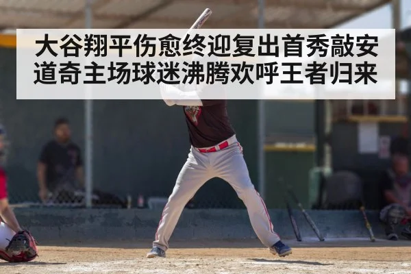大谷翔平伤愈终迎复出首秀敲安 道奇主场球迷沸腾欢呼王者归来