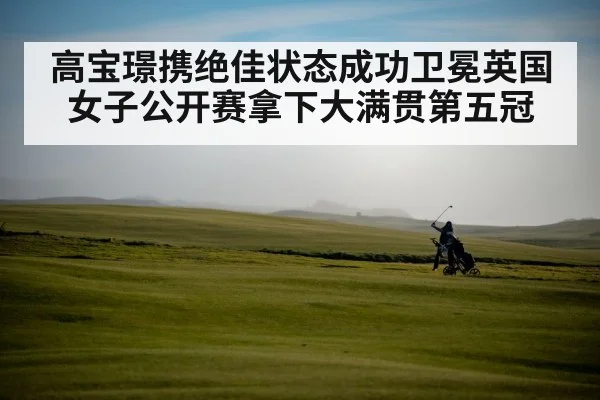 高宝璟携绝佳状态成功卫冕英国女子公开赛拿下大满贯第五冠