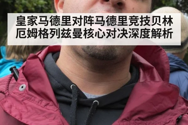 皇家马德里对阵马德里竞技贝林厄姆格列兹曼核心对决深度解析